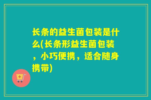 长条的益生菌包装是什么(长条形益生菌包装，小巧便携，适合随身携带)