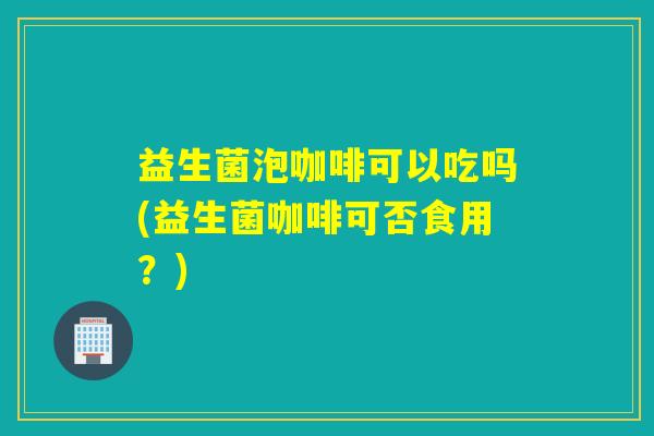 益生菌泡咖啡可以吃吗(益生菌咖啡可否食用?) 益生菌泡咖啡可以吃吗(益生菌咖啡可否食用?)
