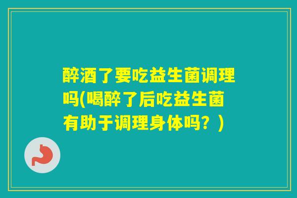 醉酒了要吃益生菌调理吗(喝醉了后吃益生菌有助于调理身体吗？)