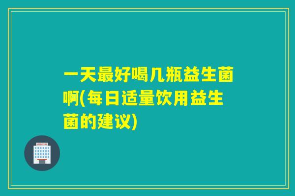 一天好喝几瓶益生菌啊(每日适量饮用益生菌的建议)