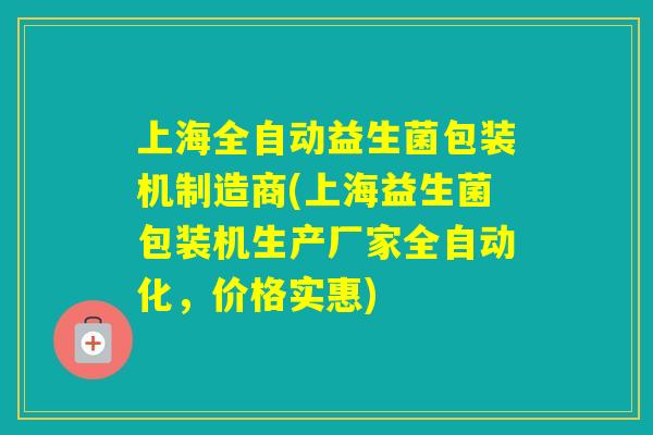 上海全自动益生菌包装机制造商(上海益生菌包装机生产厂家全自动化，价格实惠)
