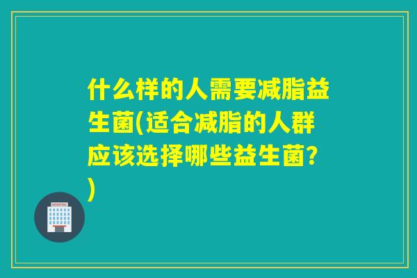 什么样的人需要减脂益生菌(适合减脂的人群应该选择哪些益生菌？)