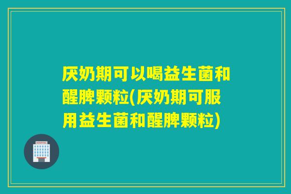 厌奶期可以喝益生菌和醒脾颗粒(厌奶期可服用益生菌和醒脾颗粒)