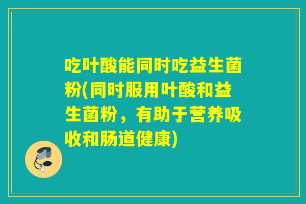 吃叶酸能同时吃益生菌粉(同时服用叶酸和益生菌粉，有助于营养吸收和肠道健康)