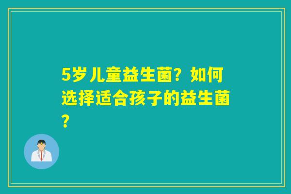 5岁儿童益生菌?如何选择适合孩子的益生菌? 5岁儿童益生菌?如何选择适合孩子的益生菌?