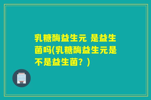 乳糖酶益生元 是益生菌吗(乳糖酶益生元是不是益生菌？)