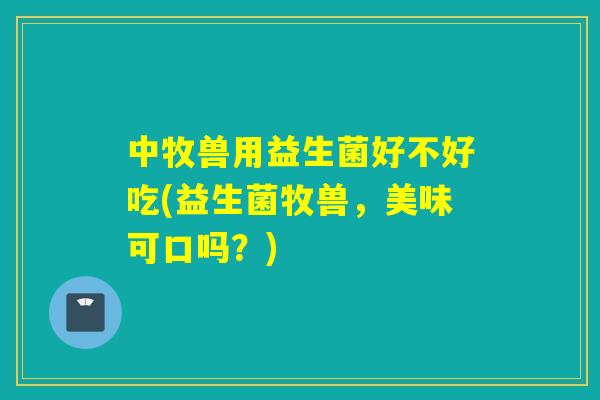 中牧兽用益生菌好不好吃(益生菌牧兽，美味可口吗？)