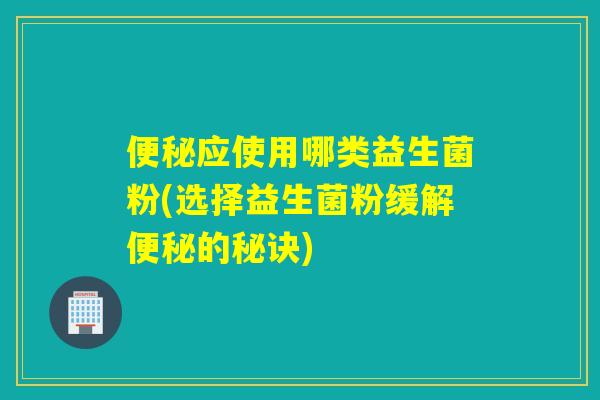 应使用哪类益生菌粉(选择益生菌粉缓解的秘诀)