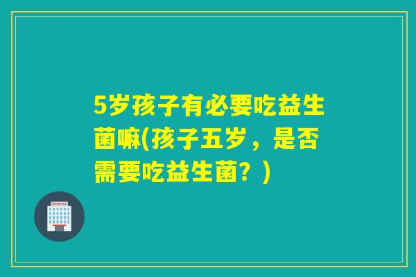 5岁孩子有必要吃益生菌嘛(孩子五岁，是否需要吃益生菌？)