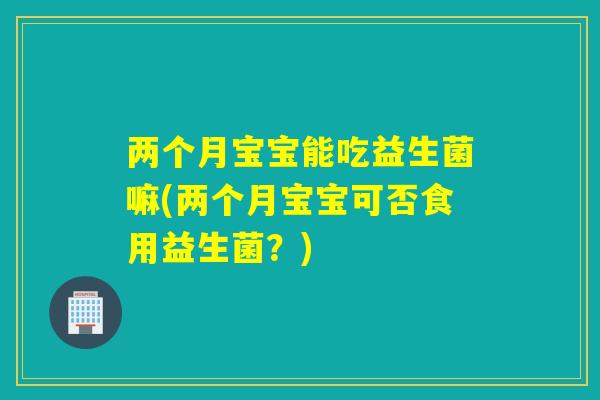 两个月宝宝能吃益生菌嘛(两个月宝宝可否食用益生菌？)