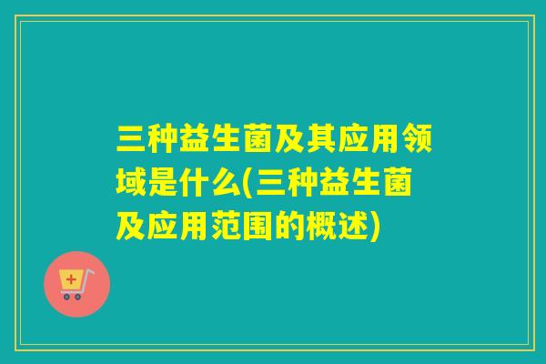三种益生菌及其应用领域是什么(三种益生菌及应用范围的概述)
