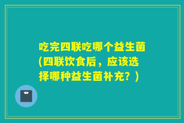 吃完四联吃哪个益生菌(四联饮食后，应该选择哪种益生菌补充？)
