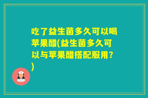 吃了益生菌多久可以喝苹果醋(益生菌多久可以与苹果醋搭配服用？)