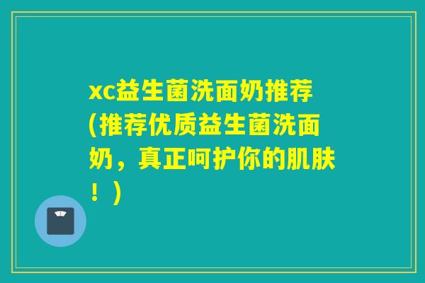 xc益生菌洗面奶推荐(推荐优质益生菌洗面奶，真正呵护你的！)