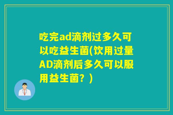吃完ad滴剂过多久可以吃益生菌(饮用过量AD滴剂后多久可以服用益生菌？)