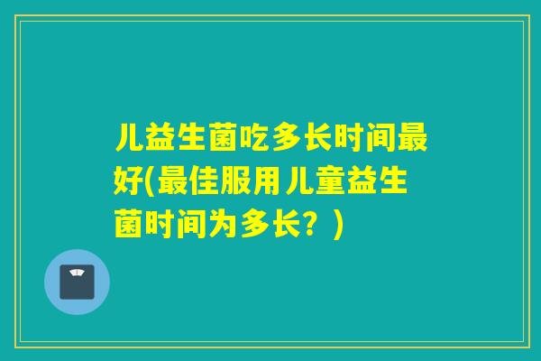 儿益生菌吃多长时间好(佳服用儿童益生菌时间为多长?) 儿益生菌吃多长时间好(佳服用儿童益生菌时间为多长?)