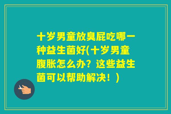 十岁男童放臭屁吃哪一种益生菌好(十岁男童怎么办?这些益生菌可以帮助解决!) 十岁男童放臭屁吃哪一种益生菌好(十岁男童怎么办?这些益生菌可以帮助解决!)