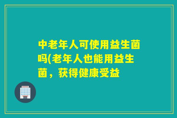 中老年人可使用益生菌吗(老年人也能用益生菌,获得健康受益 中老年人可使用益生菌吗(老年人也能用益生菌,获得健康受益