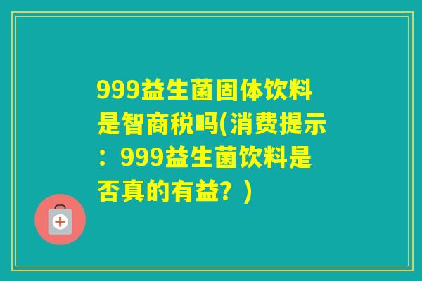 999益生菌固体饮料是智商税吗(消费提示:999益生菌饮料是否真的有益?) 999益生菌固体饮料是智商税吗(消费提示:999益生菌饮料是否真的有益?)