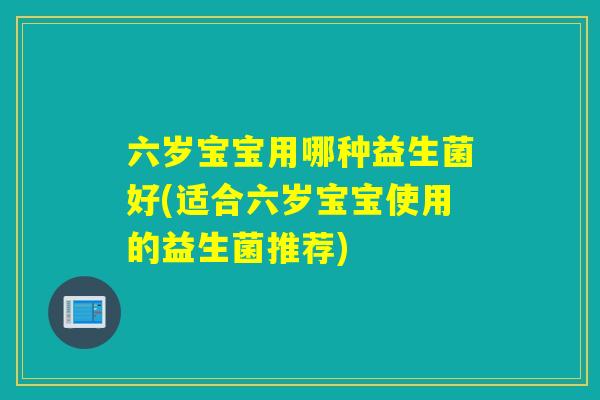 六岁宝宝用哪种益生菌好(适合六岁宝宝使用的益生菌推荐) 六岁宝宝用哪种益生菌好(适合六岁宝宝使用的益生菌推荐)