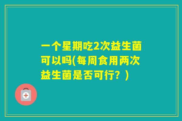 一个星期吃2次益生菌可以吗(每周食用两次益生菌是否可行？)