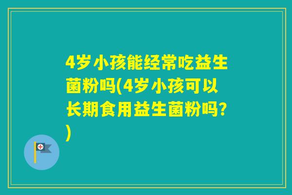 4岁小孩能经常吃益生菌粉吗(4岁小孩可以长期食用益生菌粉吗？)