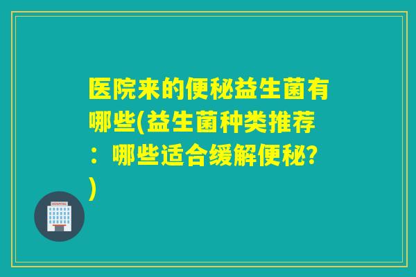 医院来的益生菌有哪些(益生菌种类推荐：哪些适合缓解？)
