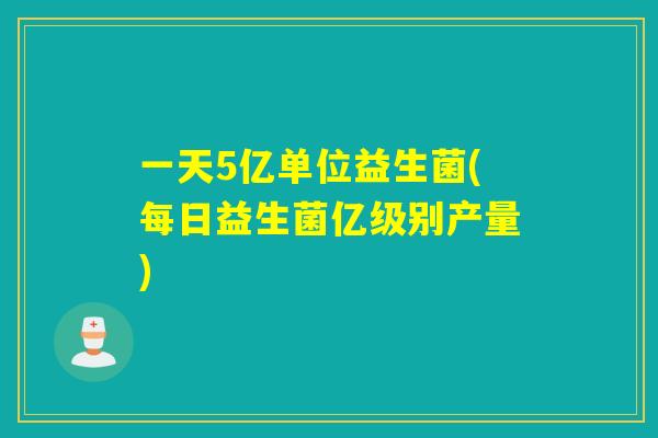 一天5亿单位益生菌(每日益生菌亿级别产量)