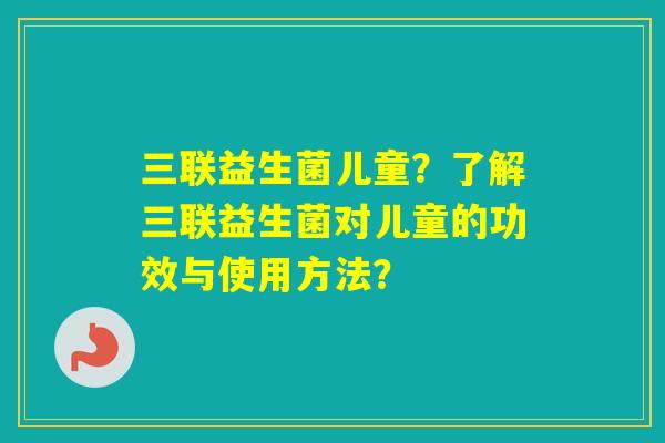 三联益生菌儿童?了解三联益生菌对儿童的功效与使用方法? 三联益生菌儿童?了解三联益生菌对儿童的功效与使用方法?