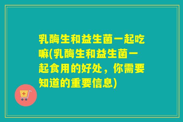 乳酶生和益生菌一起吃嘛(乳酶生和益生菌一起食用的好处，你需要知道的重要信息)
