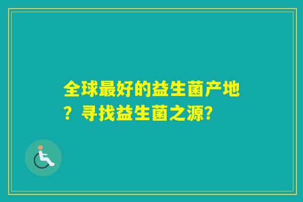 全球好的益生菌产地?寻找益生菌之源? 全球好的益生菌产地?寻找益生菌之源?
