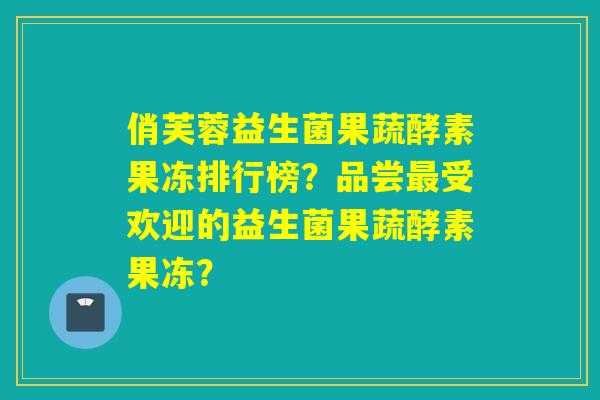 俏芙蓉益生菌果蔬酵素果冻排行榜？品尝受欢迎的益生菌果蔬酵素果冻？