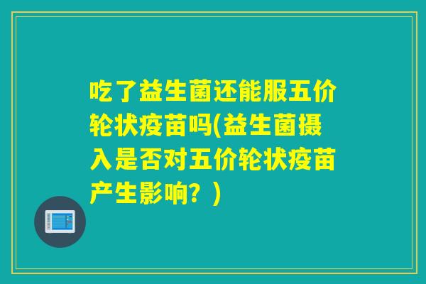 吃了益生菌还能服五价轮状疫苗吗(益生菌摄入是否对五价轮状疫苗产生影响？)