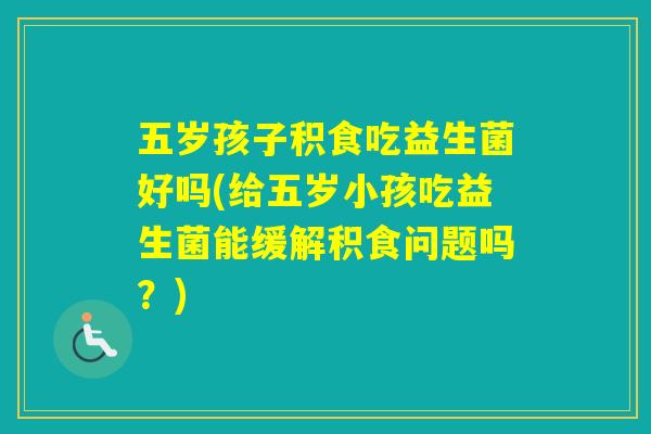 五岁孩子积食吃益生菌好吗(给五岁小孩吃益生菌能缓解积食问题吗？)