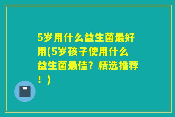 5岁用什么益生菌好用(5岁孩子使用什么益生菌佳？精选推荐！)