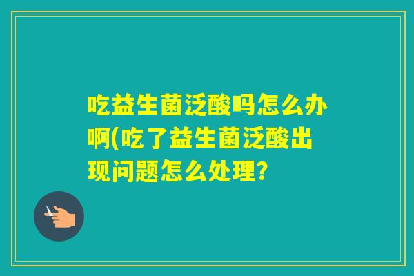 吃益生菌泛酸吗怎么办啊(吃了益生菌泛酸出现问题怎么处理？