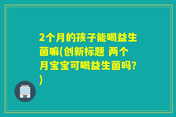 2个月的孩子能喝益生菌嘛(创新标题 两个月宝宝可喝益生菌吗？)
