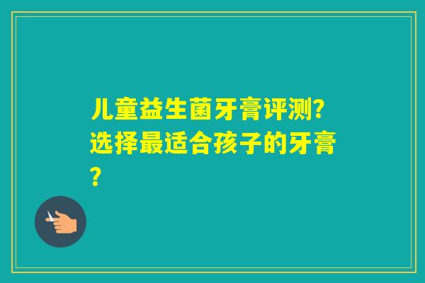 儿童益生菌牙膏评测？选择适合孩子的牙膏？