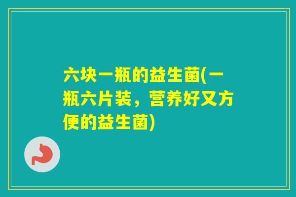 六块一瓶的益生菌(一瓶六片装,营养好又方便的益生菌) 六块一瓶的益生菌(一瓶六片装,营养好又方便的益生菌)