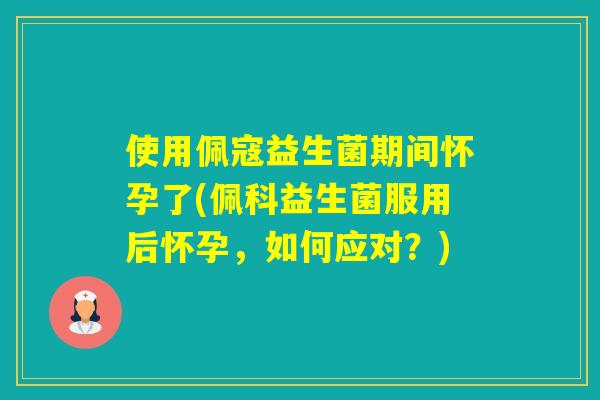 使用佩寇益生菌期间怀孕了(佩科益生菌服用后怀孕，如何应对？)