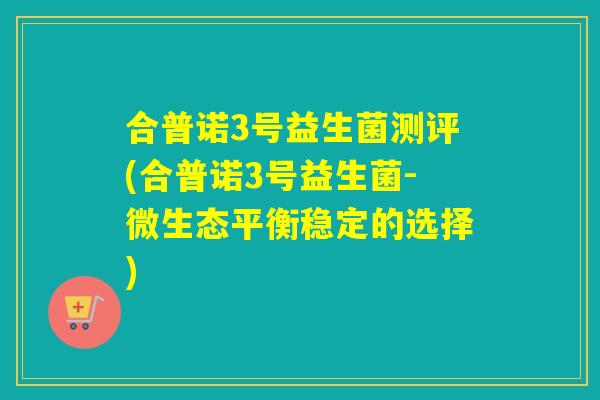 合普诺3号益生菌测评(合普诺3号益生菌-微生态平衡稳定的选择)