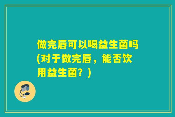 做完唇可以喝益生菌吗(对于做完唇，能否饮用益生菌？)