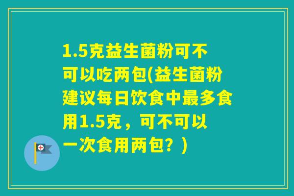 1.5克益生菌粉可不可以吃两包(益生菌粉建议每日饮食中多食用1.5克,可不可以一次食用两包?) 1.5克益生菌粉可不可以吃两包(益生菌粉建议每日饮食中多食用1.5克,可不可以一次食用两包?)