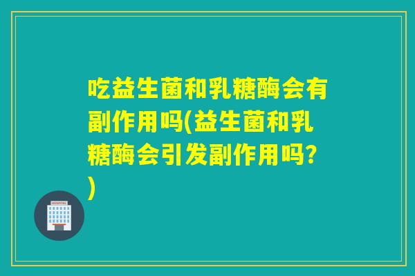 吃益生菌和乳糖酶会有副作用吗(益生菌和乳糖酶会引发副作用吗？)