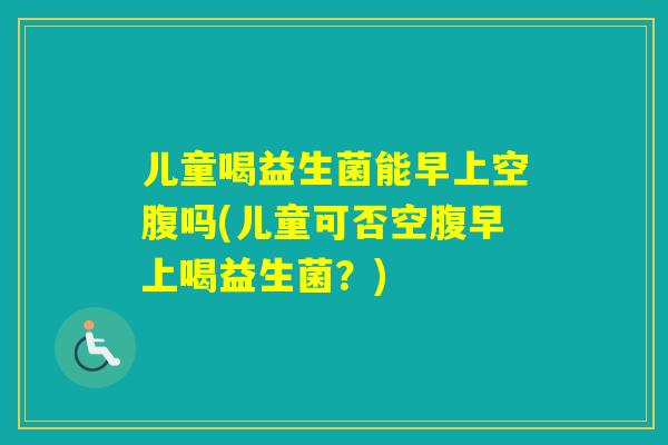 儿童喝益生菌能早上空腹吗(儿童可否空腹早上喝益生菌?) 儿童喝益生菌能早上空腹吗(儿童可否空腹早上喝益生菌?)