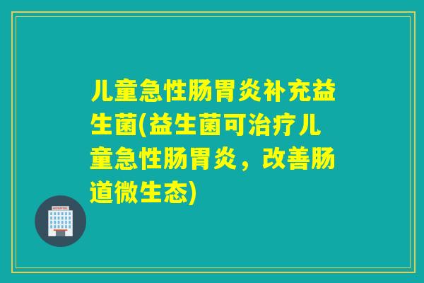 儿童急性肠补充益生菌(益生菌可儿童急性肠，改善肠道微生态)