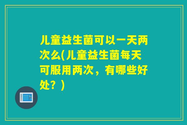 儿童益生菌可以一天两次么(儿童益生菌每天可服用两次，有哪些好处？)
