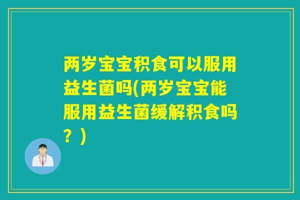 两岁宝宝积食可以服用益生菌吗(两岁宝宝能服用益生菌缓解积食吗？)