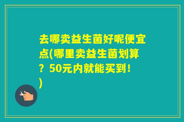 去哪卖益生菌好呢便宜点(哪里卖益生菌划算？50元内就能买到！)