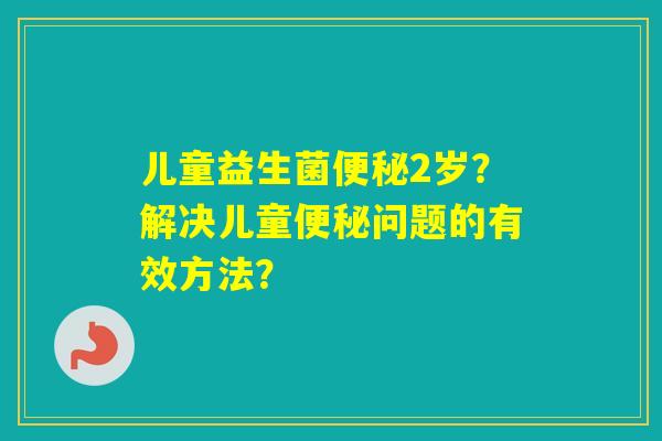 儿童益生菌2岁?解决儿童问题的有效方法? 儿童益生菌2岁?解决儿童问题的有效方法?
